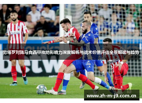 劳塔罗对阵马竞西甲攻防影响力深度解析与战术价值评估全景解读与趋势 劳塔罗对阵马竞西甲攻防影响力深度解析与战术价值评估全景解读与趋势